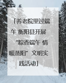 养老院里过端午 衡阳县开展“粽香端午 情暖蒸阳”文明实践活动