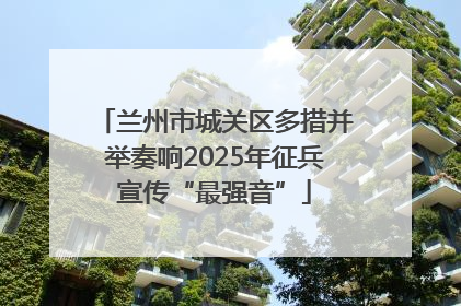 兰州市城关区多措并举奏响2025年征兵宣传“最强音”