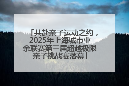 共赴亲子运动之约，2025年上海城市业余联赛第三届超越极限亲子挑战赛落幕