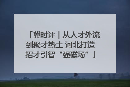 冀时评｜从人才外流到聚才热土 河北打造招才引智“强磁场”