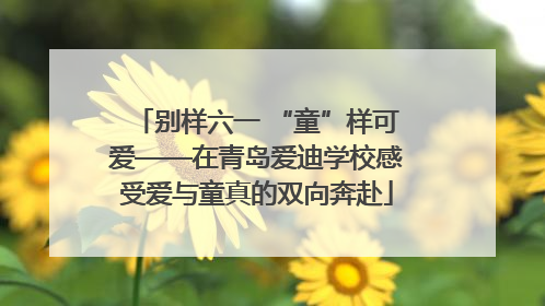 别样六一 “童”样可爱——在青岛爱迪学校感受爱与童真的双向奔赴