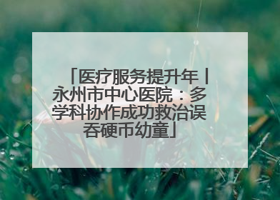 医疗服务提升年丨永州市中心医院：多学科协作成功救治误吞硬币幼童