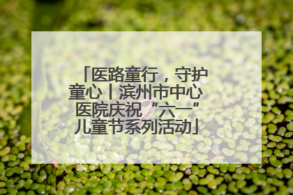 医路童行，守护童心丨滨州市中心医院庆祝“六一”儿童节系列活动