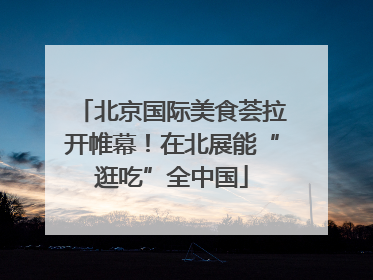 北京国际美食荟拉开帷幕！在北展能“逛吃”全中国