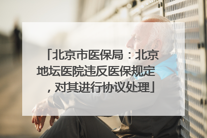 北京市医保局：北京地坛医院违反医保规定，对其进行协议处理