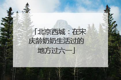 北京西城：在宋庆龄奶奶生活过的地方过六一