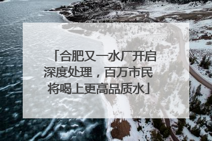 合肥又一水厂开启深度处理，百万市民将喝上更高品质水