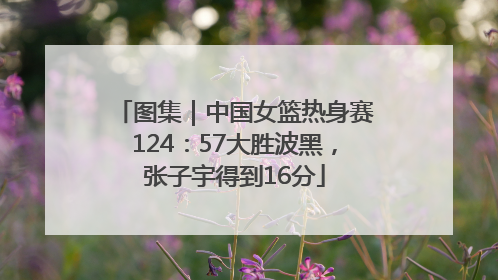 图集｜中国女篮热身赛124：57大胜波黑，张子宇得到16分