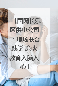 国网长乐区供电公司：现场联合践学 廉政教育入脑入心