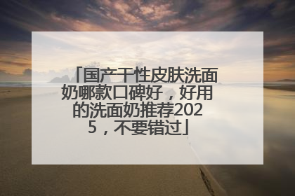 国产干性皮肤洗面奶哪款口碑好，好用的洗面奶推荐2025，不要错过