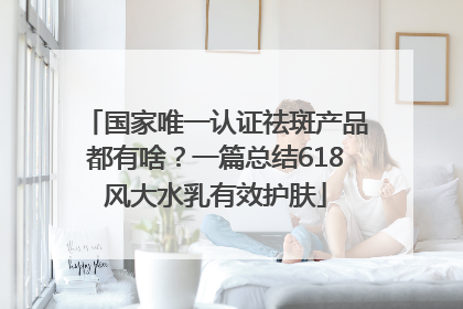 国家唯一认证祛斑产品都有啥？一篇总结618风大水乳有效护肤