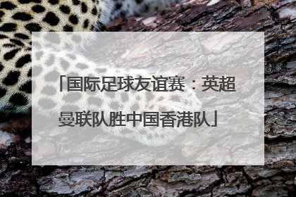 国际足球友谊赛：英超曼联队胜中国香港队