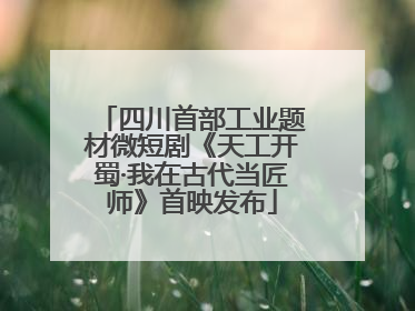 四川首部工业题材微短剧《天工开蜀·我在古代当匠师》首映发布