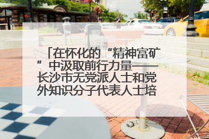 在怀化的“精神富矿”中汲取前行力量——长沙市无党派人士和党外知识分子代表人士培训班在怀化圆满举办