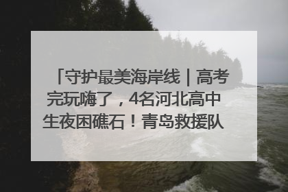 守护最美海岸线｜高考完玩嗨了，4名河北高中生夜困礁石！青岛救援队火速出动救上岸