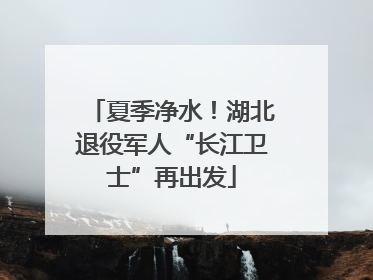 夏季净水！湖北退役军人“长江卫士”再出发