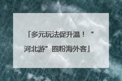 多元玩法促升温！“河北游”圈粉海外客