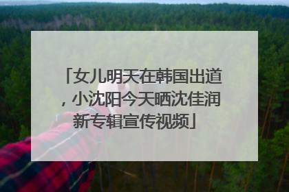 女儿明天在韩国出道，小沈阳今天晒沈佳润新专辑宣传视频