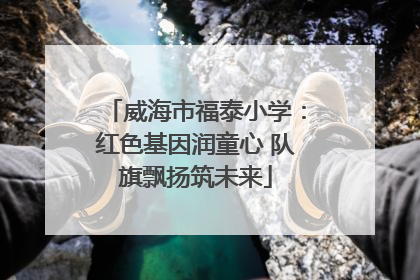 威海市福泰小学：红色基因润童心 队旗飘扬筑未来