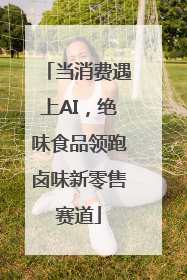 当消费遇上AI，绝味食品领跑卤味新零售赛道