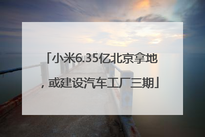 小米6.35亿北京拿地，或建设汽车工厂三期