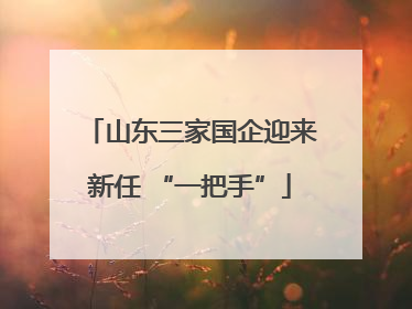 山东三家国企迎来新任 “一把手”