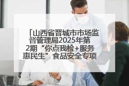 山西省晋城市市场监督管理局2025年第2期“你点我检+服务惠民生”食品安全专项监督抽检信息通告