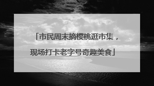 市民周末摘樱桃逛市集，现场打卡老字号奇趣美食