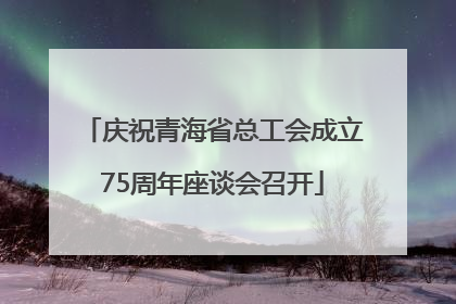 庆祝青海省总工会成立75周年座谈会召开