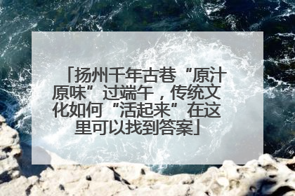 扬州千年古巷“原汁原味”过端午，传统文化如何“活起来”在这里可以找到答案
