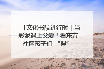 文化书院进行时｜当彩泥遇上父爱！看东方社区孩子们 “捏” 出心目中的爸爸