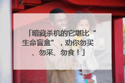 暗藏杀机的它堪比“生命盲盒”，劝你勿买、勿采、勿食！