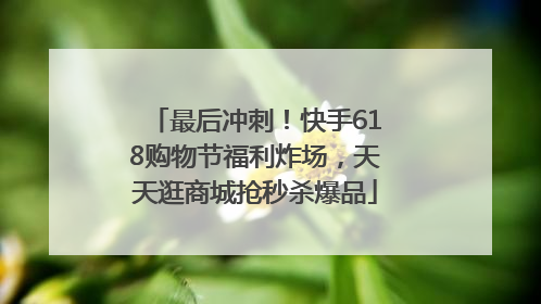 最后冲刺！快手618购物节福利炸场，天天逛商城抢秒杀爆品