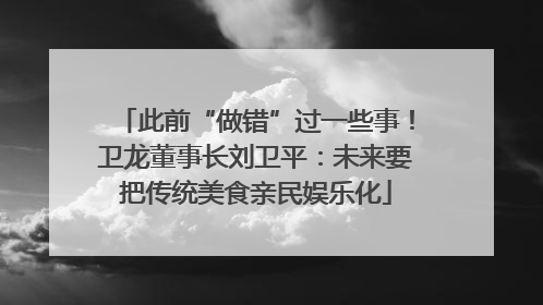 此前“做错”过一些事！卫龙董事长刘卫平：未来要把传统美食亲民娱乐化