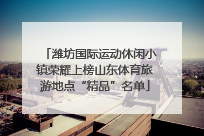 潍坊国际运动休闲小镇荣耀上榜山东体育旅游地点“精品”名单