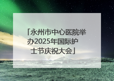 永州市中心医院举办2025年国际护士节庆祝大会