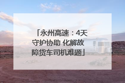 永州高速：4天守护协助 化解故障货车司机难题
