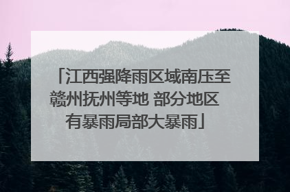 江西强降雨区域南压至赣州抚州等地 部分地区有暴雨局部大暴雨