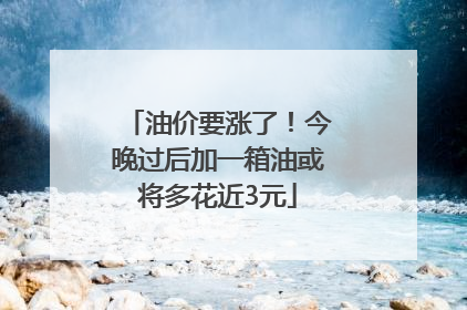 油价要涨了！今晚过后加一箱油或将多花近3元