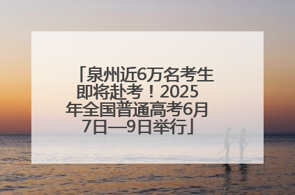 泉州近6万名考生即将赴考！2025年全国普通高考6月7日—9日举行