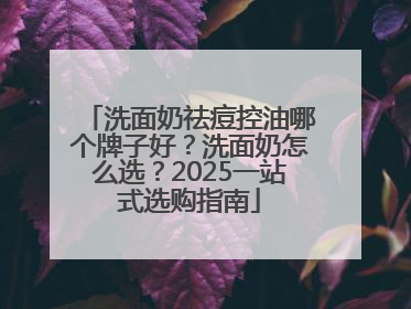 洗面奶祛痘控油哪个牌子好？洗面奶怎么选？2025一站式选购指南