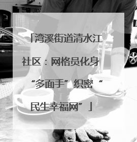 湾溪街道清水江社区：网格员化身“多面手”织密“民生幸福网”