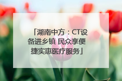湖南中方：CT设备进乡镇 民众享便捷实惠医疗服务