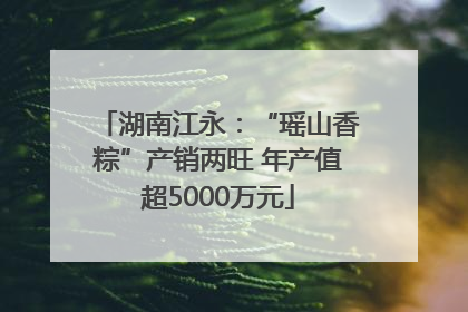湖南江永：“瑶山香粽”产销两旺 年产值超5000万元