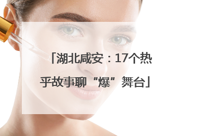 湖北咸安：17个热乎故事聊“爆”舞台