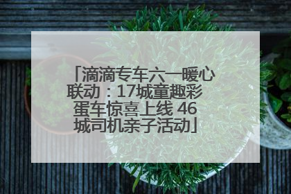 滴滴专车六一暖心联动：17城童趣彩蛋车惊喜上线 46城司机亲子活动