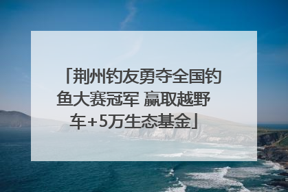 荆州钓友勇夺全国钓鱼大赛冠军 赢取越野车+5万生态基金