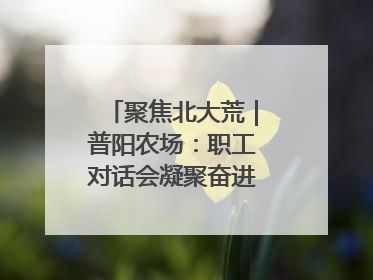 聚焦北大荒｜普阳农场：职工对话会凝聚奋进“强磁场”