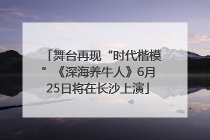 舞台再现“时代楷模”《深海养牛人》6月25日将在长沙上演