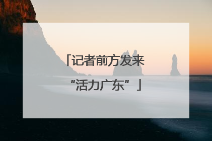 记者前方发来“活力广东”